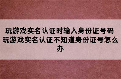 玩游戏实名认证时输入身份证号码 玩游戏实名认证不知道身份证号怎么办